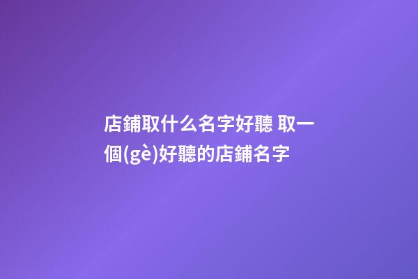 店鋪取什么名字好聽 取一個(gè)好聽的店鋪名字